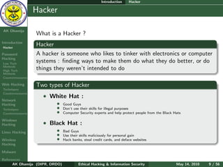 Introduction     Hacker

    Ethical
  Hacking &
                  Hacker
 Information
   Security

AK Dhamija
                  What is a Hacker ?
Introduction
Hacker
                  Hacker
Password          A hacker is someone who likes to tinker with electronics or computer
Hacking
Low Tech
                  systems : ﬁnding ways to make them do what they do better, or do
Methods
High Tech
                  things they weren’t intended to do
Methods
Countermeasures

Web Hacking       Two types of Hacker
Techniques
Countermeasures
                    • White Hat :
Network
Hacking                   •     Good Guys
Techniques                •     Don’t use their skills for illegal purposes
Countermeasures           •     Computer Security experts and help protect people from the Black Hats

Windows
Hacking             • Black Hat :
Linux Hacking             •     Bad Guys
                          •     Use their skills maliciously for personal gain
Wireless                  •     Hack banks, steal credit cards, and deface websites
Hacking

Malware

References
      AK Dhamija (DIPR, DRDO)            Ethical Hacking & Information Security                   May 14, 2010   9 / 56
 