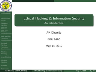 Ethical
  Hacking &
 Information
   Security

AK Dhamija


Introduction
Hacker
                         Ethical Hacking & Information Security
Password                                      An Introduction
Hacking
Low Tech
Methods
High Tech
Methods
Countermeasures                                 AK Dhamija
Web Hacking
Techniques
Countermeasures
                                                  DIPR, DRDO
Network
Hacking
Techniques
                                               May 14, 2010
Countermeasures

Windows
Hacking

Linux Hacking

Wireless
Hacking

Malware

References
      AK Dhamija (DIPR, DRDO)   Ethical Hacking & Information Security   May 14, 2010   1 / 56
 