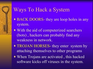 Ways To Hack a System BACK DOORS-  they are loop holes in any system. With the aid of computerized searchers (bots) , hackers can probably find any weakness in network. TROJAN HORSES-  they enter  system by attaching themselves to other programs When Trojans are activated , this hacked software kicks off viruses in the system. 