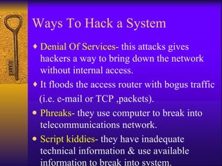 Ways To Hack a System Denial Of Services-  this attacks gives hackers a way to bring down the network without internal access. It floods the access router with bogus traffic (i.e. e-mail or TCP ,packets). Phreaks-  they use computer to break into telecommunications network. Script kiddies-  they have inadequate technical information & use available information to break into system. 