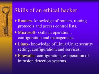 Skills of an ethical hacker Routers-  knowledge of routers, routing protocols and access control lists. Microsoft-  skills in operation , configuration and management. Linux-  knowledge of Linux/Unix; security setting, configuration, and services. Firewalls-  configuration, & operation of  intrusion detection systems. 