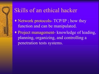 Skills of an ethical hacker Network protocols-  TCP/IP ; how they function and can be manipulated. Project management-  knowledge of leading, planning, organizing, and controlling a penetration tests systems. 