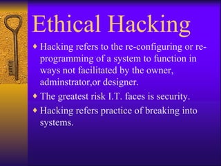 Ethical Hacking Hacking refers to the re-configuring or re-programming of a system to function in ways not facilitated by the owner, adminstrator,or designer. The greatest risk I.T. faces is security. Hacking refers practice of breaking into systems. 