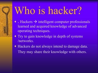 Who is hacker? .  Hackers    intelligent computer professionals learned and acquired knowledge of advanced operating techniques. Try to gain knowledge in depth of systems /networks. Hackers do not always intend to damage data. They may share their knowledge with others. 