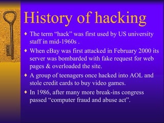 History of hacking The term “hack” was first used by US university  staff in mid-1960s . When eBay was first attacked in February 2000 its server was bombarded with fake request for web pages & overloaded the site. A group of teenagers once hacked into AOL and stole credit cards to buy video games. In 1986, after many more break-ins congress passed “computer fraud and abuse act”. 