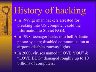 History of hacking In 1989,german hackers arrested for breaking into US computer ; sold the information to Soviet KGB. In 1998, teenager hacks into bell Atlantic  phone system; disabled communication at  airports disables runway lights. In 2000, viruses named “I OVE YOU” & “LOVE BUG” damaged roughly up to 10 billions of computers. 