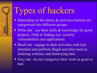 Types of hackers Depending on the nature & activities hackers are categorized into different groups : White hat : use their skills & knowledge for good purpose .Help in finding new security vulnerabilities and applications. Black hat : engage in their activities with bad intention and perform illegal activities such as defacing websites and destroying data. Grey hat : do not categorize their work as good or bad. 