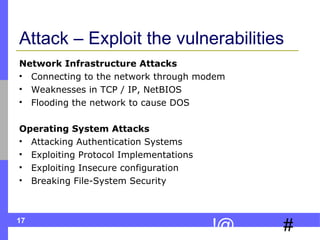Attack – Exploit the vulnerabilities Network Infrastructure Attacks Connecting to the network through modem Weaknesses in TCP / IP, NetBIOS Flooding the network to cause DOS Operating System Attacks Attacking Authentication Systems Exploiting Protocol Implementations Exploiting Insecure configuration Breaking File-System Security 