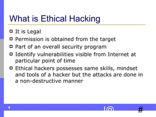 What is Ethical Hacking It is Legal Permission is obtained from the target Part of an overall security program Identify vulnerabilities visible from Internet at particular point of time Ethical hackers possesses same skills, mindset and tools of a hacker but the attacks are done in a non-destructive manner  