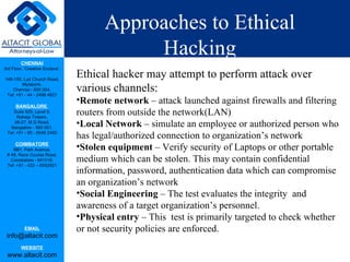 Approaches to Ethical Hacking Ethical hacker may attempt to perform attack over various channels: Remote network  – attack launched against firewalls and filtering routers from outside the network(LAN)  Local Network  – simulate an employee or authorized person who has legal/authorized connection to organization’s network Stolen equipment  – Verify security of Laptops or other portable medium which can be stolen. This may contain confidential information, password, authentication data which can compromise an organization’s network Social Engineering  – The test evaluates the integrity  and awareness of a target organization’s personnel. Physical entry  – This  test is primarily targeted to check whether or not security policies are enforced. 