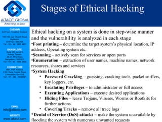 Stages of Ethical Hacking Ethical hacking on a system is done in step-wise manner and the vulnerability is analyzed in each stage Foot printing  – determine the target system’s physical location, IP address, Operating system etc. Scanning  – actively scan for services or open ports  Enumeration  – extraction of user names, machine names, network resources, shares and services System Hacking Password Cracking  – guessing, cracking tools, packet sniffers, key loggers, etc. Escalating Privileges  – to administrator or full access Executing Applications  – execute desired applications Hiding Files  – leave Trojans, Viruses, Worms or Rootkits for further actions Covering Tracks  – remove all trace logs  *Denial of Service (DoS) attacks  – make the system unavailable by flooding the system with numerous unwanted requests 