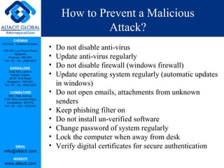 How to Prevent a Malicious Attack? Do not disable anti-virus Update anti-virus regularly Do not disable firewall (windows firewall) Update operating system regularly (automatic updates in windows) Do not open emails, attachments from unknown senders Keep phishing filter on Do not install un-verified software Change password of system regularly Lock the computer when away from desk Verify digital certificates for secure authentication 