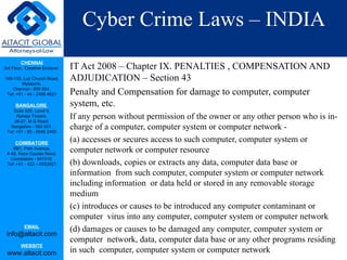 Cyber Crime Laws – INDIA IT Act 2008 – Chapter IX. PENALTIES , COMPENSATION AND ADJUDICATION – Section 43 Penalty and Compensation for damage to computer, computer system, etc. If any person without permission of the owner or any other person who is in-charge of a computer, computer system or computer network -  (a) accesses or secures access to such computer, computer system or computer network or computer resource (b) downloads, copies or extracts any data, computer data base or information  from such computer, computer system or computer network including information  or data held or stored in any removable storage medium (c) introduces or causes to be introduced any computer contaminant or computer  virus into any computer, computer system or computer network (d) damages or causes to be damaged any computer, computer system or computer  network, data, computer data base or any other programs residing in such  computer, computer system or computer network 