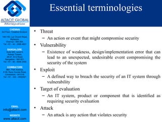 Essential terminologies Threat An action or event that might compromise security Vulnerability Existence of weakness, design/implementation error that can lead to an unexpected, undesirable event compromising the security of the system Exploit A defined way to breach the security of an IT system through vulnerability Target of evaluation An IT system, product or component that is identified as requiring security evaluation Attack An attack is any action that violates security 