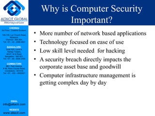 Why is Computer Security Important? More number of network based applications  Technology focused on ease of use Low skill level needed  for hacking A security breach directly impacts the corporate asset base and goodwill Computer infrastructure management is getting complex day by day 