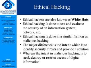 Ethical Hacking Ethical hackers are also known as  White Hats Ethical hacking is done to test and evaluate the security of an information system, network, etc. Ethical hacking is done in a similar fashion as malicious hacking The major difference is the  intent  which is to identify security threats and provide a solution Whereas the intent in malicious hacking is to steal, destroy or restrict access of digital information 