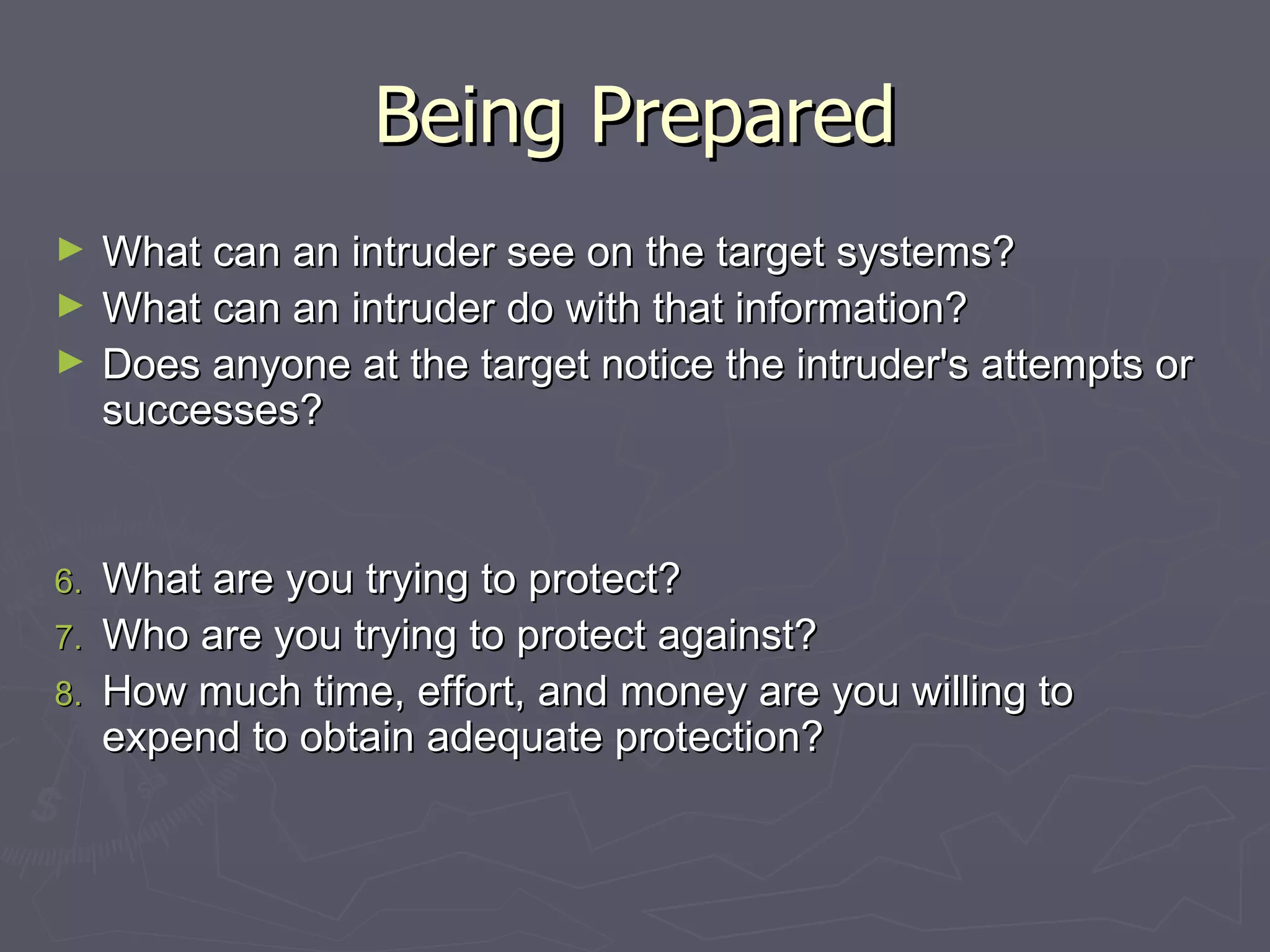 Being Prepared
►    What can an intruder see on the target systems?
►    What can an intruder do with that information?
►    Does anyone at the target notice the intruder's attempts or
     successes?


6.   What are you trying to protect?
7.   Who are you trying to protect against?
8.   How much time, effort, and money are you willing to
     expend to obtain adequate protection?
 
