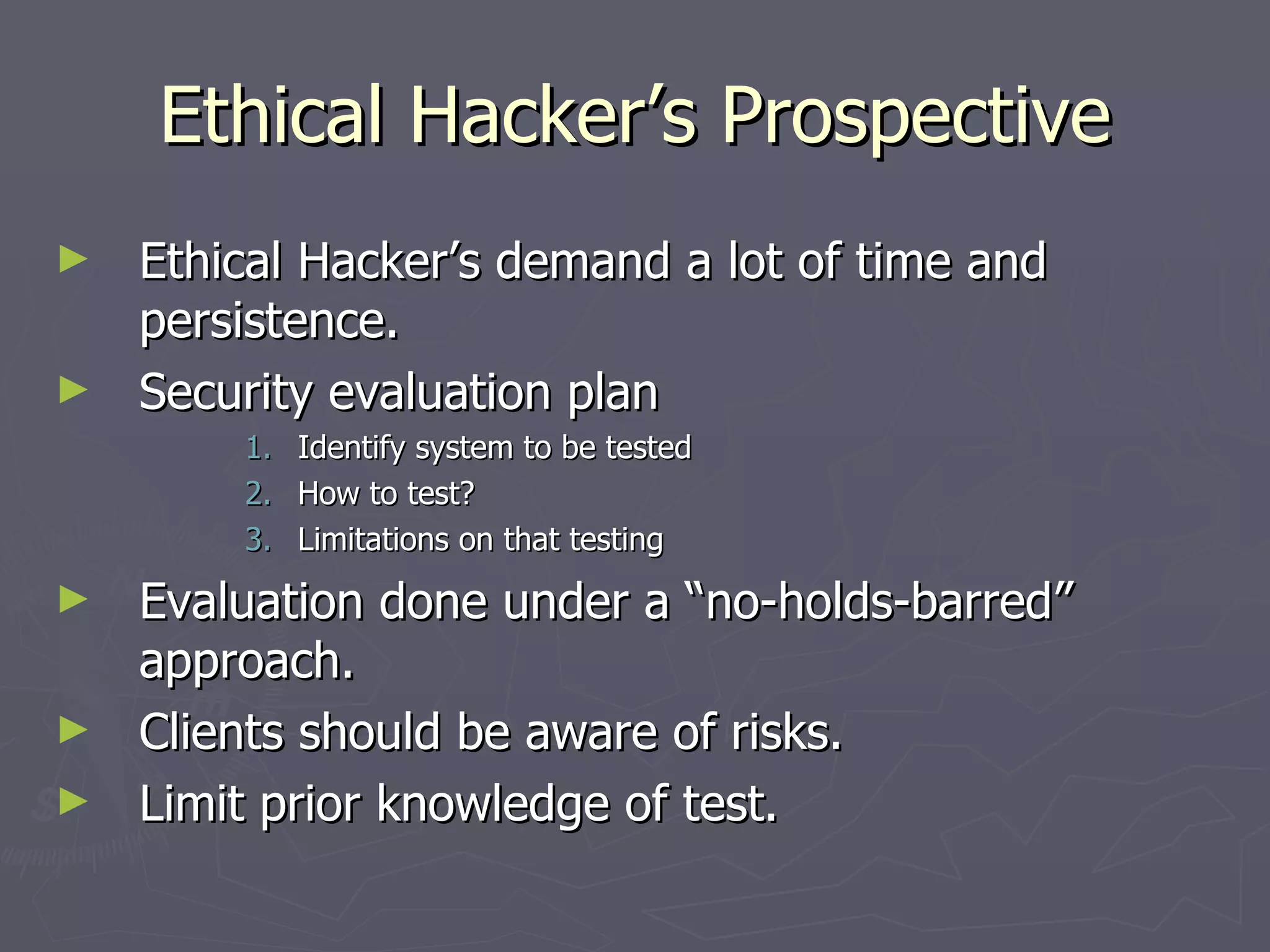 Ethical Hacker’s Prospective
►   Ethical Hacker’s demand a lot of time and
    persistence.
►   Security evaluation plan
        1.   Identify system to be tested
        2.   How to test?
        3.   Limitations on that testing
►   Evaluation done under a “no-holds-barred”
    approach.
►   Clients should be aware of risks.
►   Limit prior knowledge of test.
 