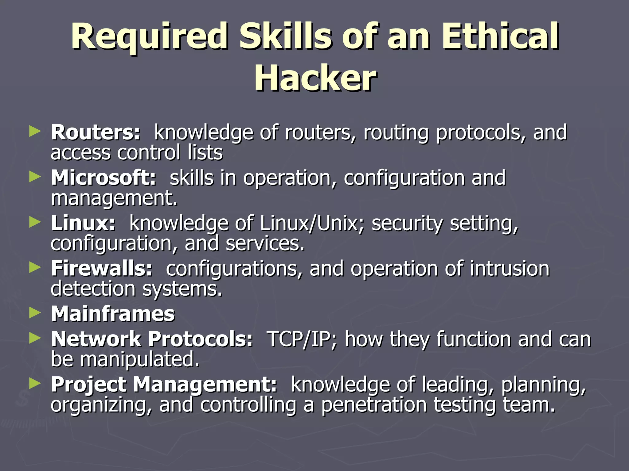 Required Skills of an Ethical
               Hacker
►   Routers: knowledge of routers, routing protocols, and
    access control lists
►   Microsoft: skills in operation, configuration and
    management.
►   Linux: knowledge of Linux/Unix; security setting,
    configuration, and services.
►   Firewalls: configurations, and operation of intrusion
    detection systems.
►   Mainframes
►   Network Protocols: TCP/IP; how they function and can
    be manipulated.
►   Project Management: knowledge of leading, planning,
    organizing, and controlling a penetration testing team.
 