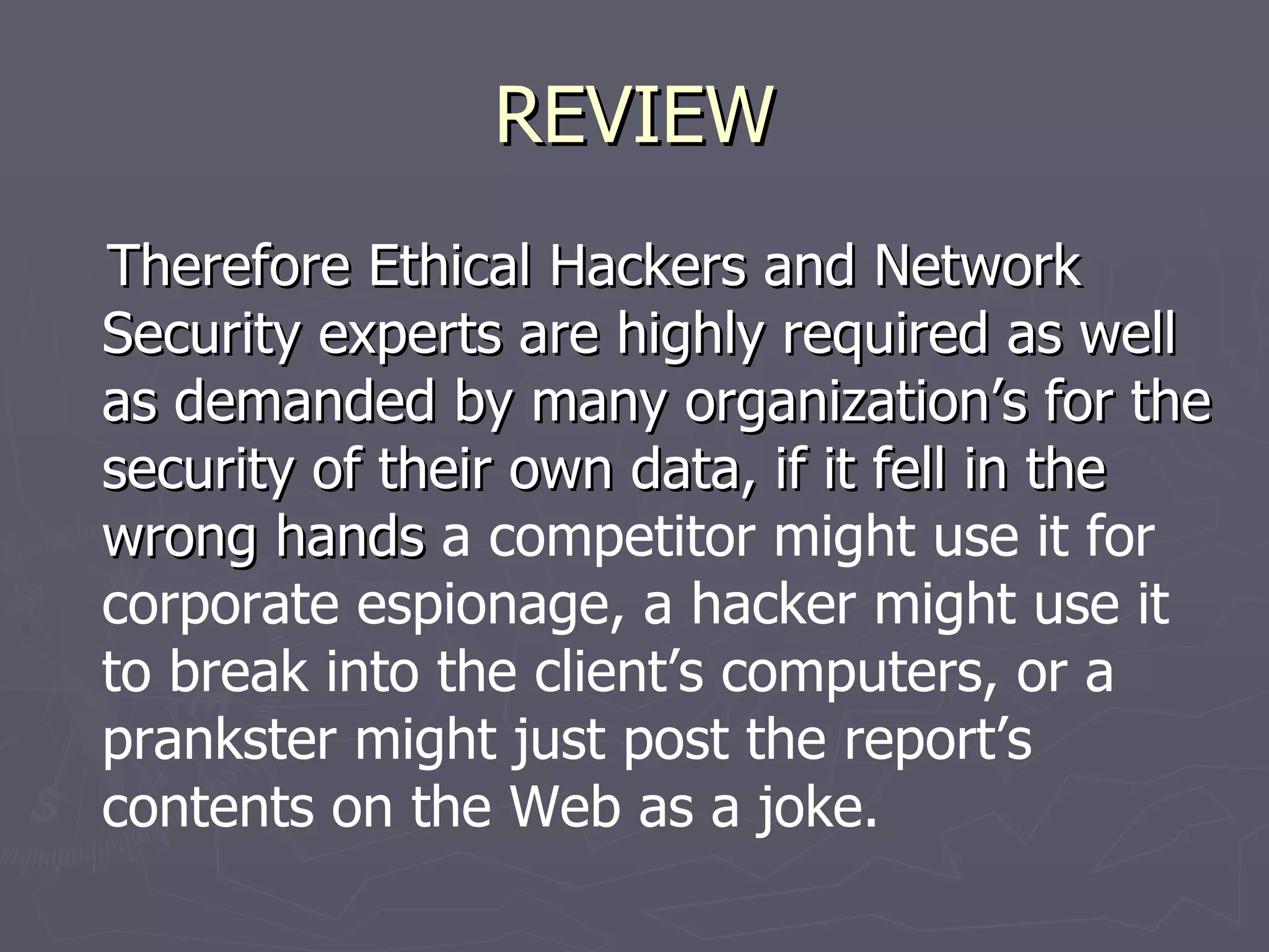 REVIEW
Therefore Ethical Hackers and Network
Security experts are highly required as well
as demanded by many organization’s for the
security of their own data, if it fell in the
wrong hands a competitor might use it for
corporate espionage, a hacker might use it
to break into the client’s computers, or a
prankster might just post the report’s
contents on the Web as a joke.
 