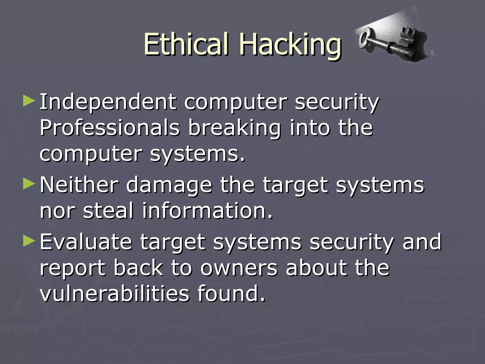 Ethical Hacking
► Independent   computer security
  Professionals breaking into the
  computer systems.
► Neither damage the target systems
  nor steal information.
► Evaluate target systems security and
  report back to owners about the
  vulnerabilities found.
 