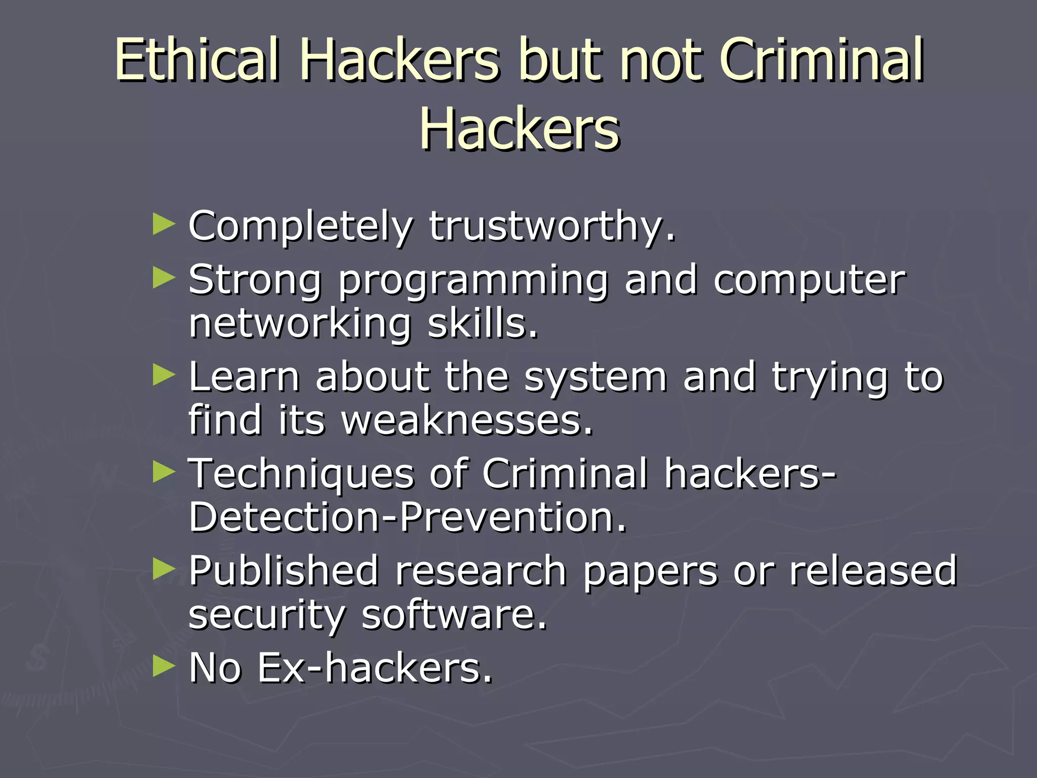 Ethical Hackers but not Criminal
            Hackers
 ► Completely   trustworthy.
 ► Strong programming and computer
   networking skills.
 ► Learn about the system and trying to
   find its weaknesses.
 ► Techniques of Criminal hackers-
   Detection-Prevention.
 ► Published research papers or released
   security software.
 ► No Ex-hackers.
 