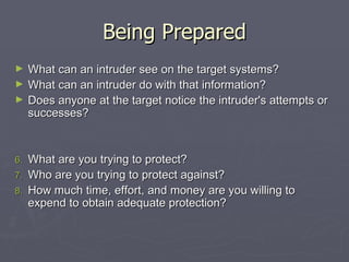 Being Prepared
►    What can an intruder see on the target systems?
►    What can an intruder do with that information?
►    Does anyone at the target notice the intruder's attempts or
     successes?


6.   What are you trying to protect?
7.   Who are you trying to protect against?
8.   How much time, effort, and money are you willing to
     expend to obtain adequate protection?
 