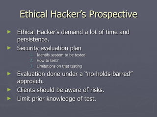 Ethical Hacker’s Prospective
►   Ethical Hacker’s demand a lot of time and
    persistence.
►   Security evaluation plan
        1.   Identify system to be tested
        2.   How to test?
        3.   Limitations on that testing
►   Evaluation done under a “no-holds-barred”
    approach.
►   Clients should be aware of risks.
►   Limit prior knowledge of test.
 