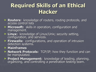 Required Skills of an Ethical
               Hacker
►   Routers: knowledge of routers, routing protocols, and
    access control lists
►   Microsoft: skills in operation, configuration and
    management.
►   Linux: knowledge of Linux/Unix; security setting,
    configuration, and services.
►   Firewalls: configurations, and operation of intrusion
    detection systems.
►   Mainframes
►   Network Protocols: TCP/IP; how they function and can
    be manipulated.
►   Project Management: knowledge of leading, planning,
    organizing, and controlling a penetration testing team.
 