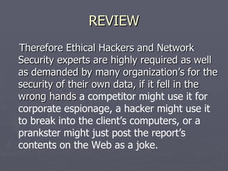 REVIEW
Therefore Ethical Hackers and Network
Security experts are highly required as well
as demanded by many organization’s for the
security of their own data, if it fell in the
wrong hands a competitor might use it for
corporate espionage, a hacker might use it
to break into the client’s computers, or a
prankster might just post the report’s
contents on the Web as a joke.
 
