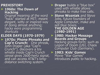 PREHISTORY                          ►   Draper builds a "blue box"
► 1960s: The Dawn of                    used with whistle allows
  Hacking                               phreaks to make free calls.
  Original meaning of the word      ►   Steve Wozniak and Steve
  "hack" started at MIT; meant          Jobs, future founders of
  elegant, witty or inspired way        Apple Computer, make and
  of doing almost anything;             sell blue boxes.
  hacks were programming                THE GOLDEN AGE
  shortcuts                             (1980-1991)
ELDER DAYS (1970-1979)              ►   1980: Hacker Message
► 1970s: Phone Phreaks and              Boards and Groups
  Cap'n Crunch: One phreak,             Hacking groups form; such as
  John Draper (aka "Cap'n               Legion of Doom (US), Chaos
  Crunch"), discovers a toy             Computer Club (Germany).
  whistle inside Cap'n Crunch       ►   1983: Kids' Games
  cereal gives 2600-hertz signal,       Movie "War Games"
  and can access AT&T's long-           introduces public to hacking.
  distance switching system.
 