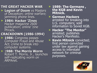 THE GREAT HACKER WAR              ►   1989: The Germans ,
► Legion of Doom vs Masters           the KGB and Kevin
  of Deception; online warfare;       Mitnick.
  jamming phone lines.            ►   German Hackers
► 1984: Hacker 'Zines                 arrested for breaking into
  Hacker magazine 2600                U.S. computers; sold
  publication; online 'zine           information to Soviet KGB.
  Phrack.                         ►   Hacker "The Mentor“
CRACKDOWN (1986-1994)                 arrested; publishes
► 1986: Congress passes               Hacker's Manifesto.
  Computer Fraud and Abuse        ►   Kevin Mitnick convicted;
  Act; crime to break into            first person convicted
  computer systems.                   under law against gaining
► 1988: The Morris Worm               access to interstate
                                      network for criminal
  Robert T. Morris, Jr., launches     purposes.
  self-replicating worm on
  ARPAnet.
 