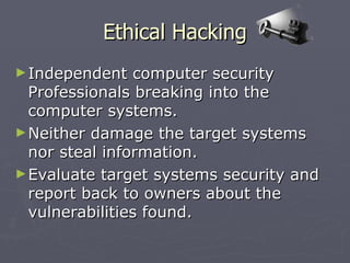 Ethical Hacking
► Independent   computer security
  Professionals breaking into the
  computer systems.
► Neither damage the target systems
  nor steal information.
► Evaluate target systems security and
  report back to owners about the
  vulnerabilities found.
 