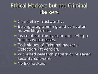 Ethical Hackers but not Criminal
            Hackers
 ► Completely   trustworthy.
 ► Strong programming and computer
   networking skills.
 ► Learn about the system and trying to
   find its weaknesses.
 ► Techniques of Criminal hackers-
   Detection-Prevention.
 ► Published research papers or released
   security software.
 ► No Ex-hackers.
 