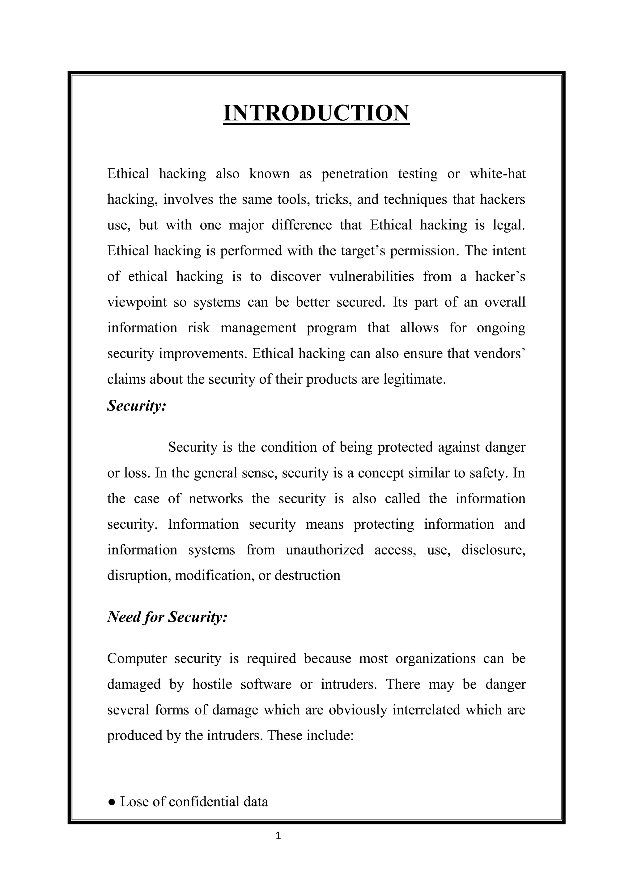 INTRODUCTION

Ethical hacking also known as penetration testing or white-hat
hacking, involves the same tools, tricks, and techniques that hackers
use, but with one major difference that Ethical hacking is legal.
Ethical hacking is performed with the target’s permission. The intent
of ethical hacking is to discover vulnerabilities from a hacker’s
viewpoint so systems can be better secured. Its part of an overall
information risk management program that allows for ongoing
security improvements. Ethical hacking can also ensure that vendors’
claims about the security of their products are legitimate.
Security:

            Security is the condition of being protected against danger
or loss. In the general sense, security is a concept similar to safety. In
the case of networks the security is also called the information
security. Information security means protecting information and
information systems from unauthorized access, use, disclosure,
disruption, modification, or destruction

Need for Security:

Computer security is required because most organizations can be
damaged by hostile software or intruders. There may be danger
several forms of damage which are obviously interrelated which are
produced by the intruders. These include:



● Lose of confidential data

                              1
 