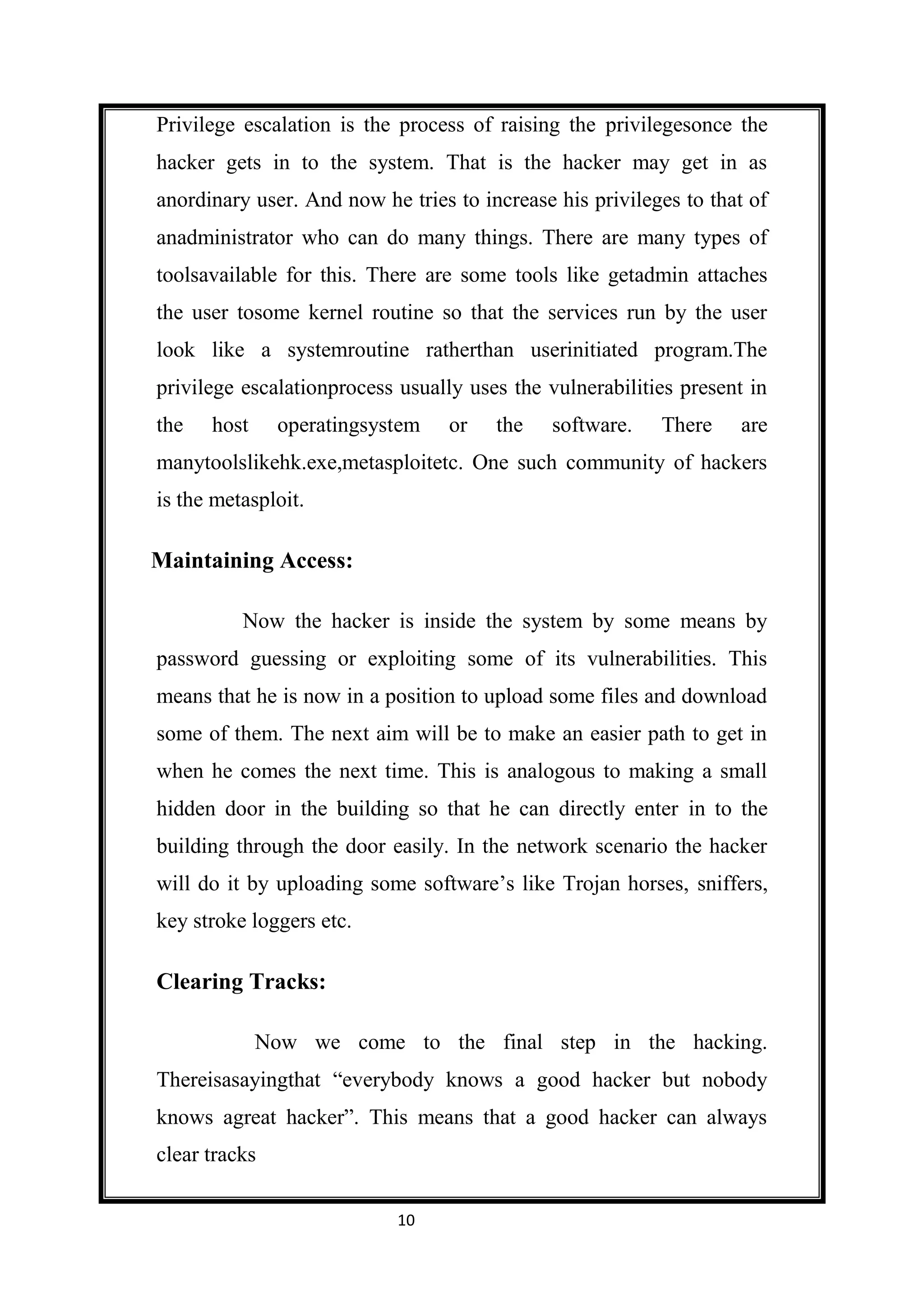 Privilege escalation is the process of raising the privilegesonce the
hacker gets in to the system. That is the hacker may get in as
anordinary user. And now he tries to increase his privileges to that of
anadministrator who can do many things. There are many types of
toolsavailable for this. There are some tools like getadmin attaches
the user tosome kernel routine so that the services run by the user
look like a systemroutine ratherthan userinitiated program.The
privilege escalationprocess usually uses the vulnerabilities present in
the   host     operatingsystem    or   the    software.   There     are
manytoolslikehk.exe,metasploitetc. One such community of hackers
is the metasploit.

Maintaining Access:

          Now the hacker is inside the system by some means by
password guessing or exploiting some of its vulnerabilities. This
means that he is now in a position to upload some files and download
some of them. The next aim will be to make an easier path to get in
when he comes the next time. This is analogous to making a small
hidden door in the building so that he can directly enter in to the
building through the door easily. In the network scenario the hacker
will do it by uploading some software’s like Trojan horses, sniffers,
key stroke loggers etc.

Clearing Tracks:

             Now we come to the final step in the hacking.
Thereisasayingthat “everybody knows a good hacker but nobody
knows agreat hacker”. This means that a good hacker can always
clear tracks

                            10
 