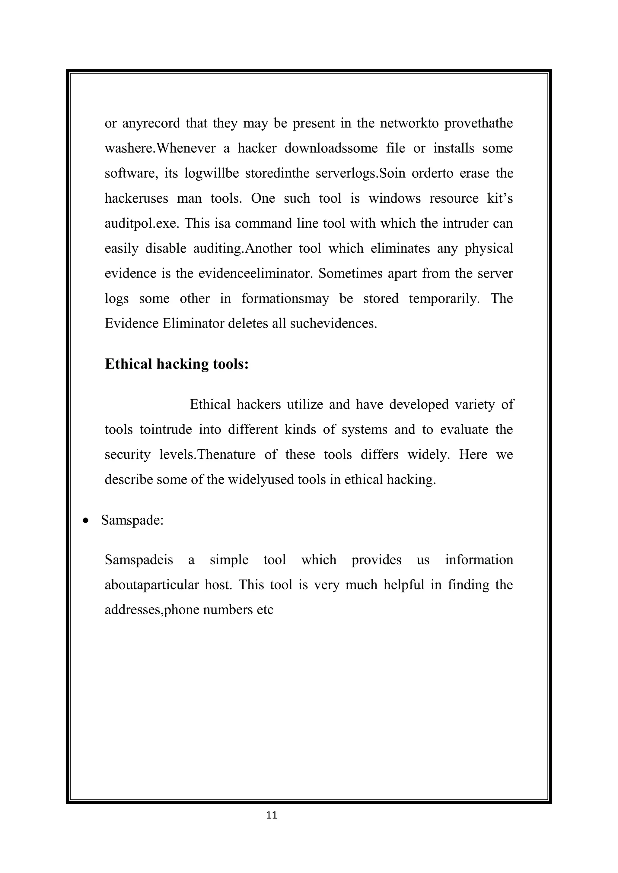 or anyrecord that they may be present in the networkto provethathe
washere.Whenever a hacker downloadssome file or installs some
software, its logwillbe storedinthe serverlogs.Soin orderto erase the
hackeruses man tools. One such tool is windows resource kit’s
auditpol.exe. This isa command line tool with which the intruder can
easily disable auditing.Another tool which eliminates any physical
evidence is the evidenceeliminator. Sometimes apart from the server
logs some other in formationsmay be stored temporarily. The
Evidence Eliminator deletes all suchevidences.

Ethical hacking tools:

              Ethical hackers utilize and have developed variety of
tools tointrude into different kinds of systems and to evaluate the
security levels.Thenature of these tools differs widely. Here we
describe some of the widelyused tools in ethical hacking.

Samspade:

Samspadeis    a   simple   tool   which   provides   us     information
aboutaparticular host. This tool is very much helpful in finding the
addresses,phone numbers etc




                           11
 