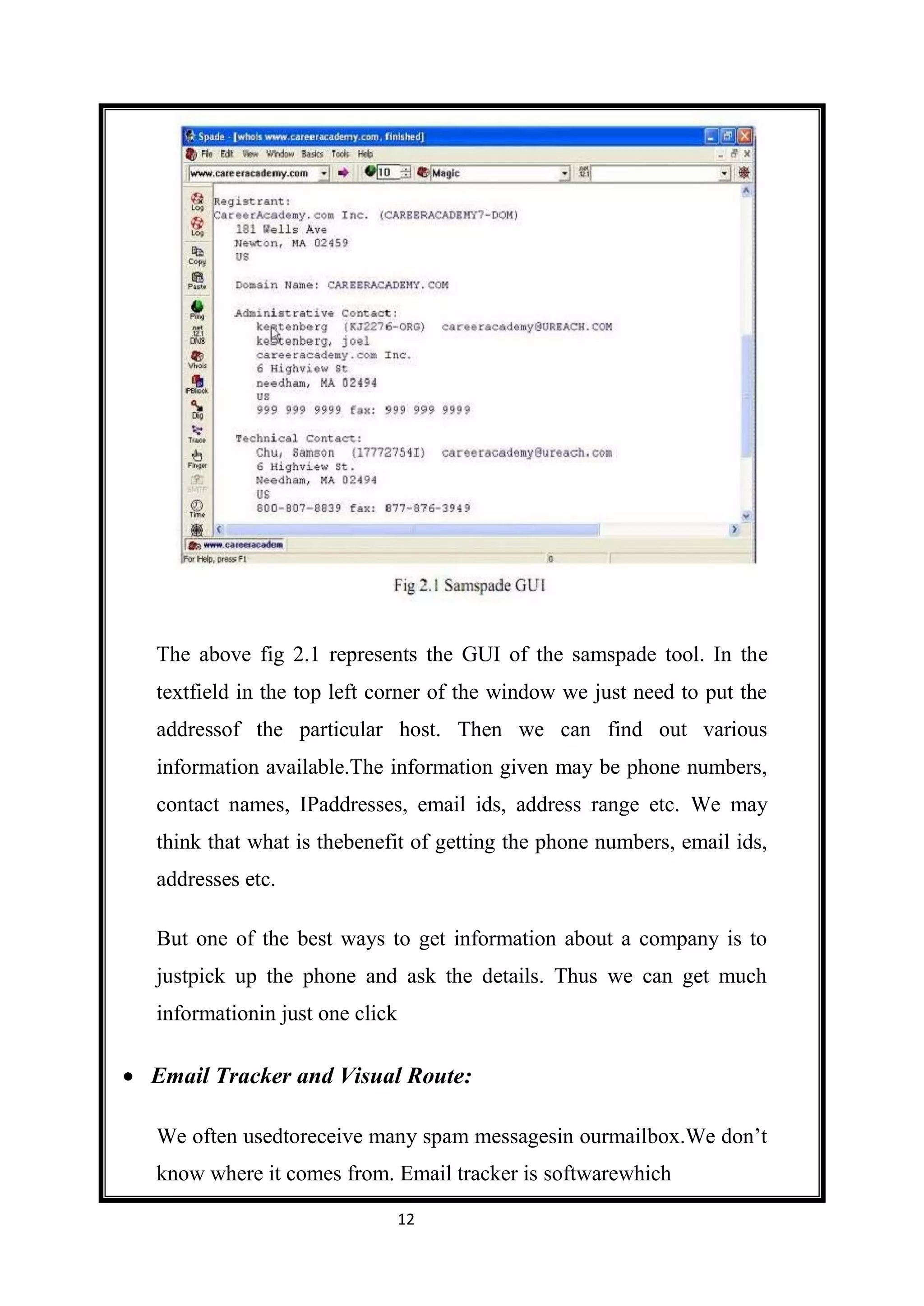 The above fig 2.1 represents the GUI of the samspade tool. In the
textfield in the top left corner of the window we just need to put the
addressof the particular host. Then we can find out various
information available.The information given may be phone numbers,
contact names, IPaddresses, email ids, address range etc. We may
think that what is thebenefit of getting the phone numbers, email ids,
addresses etc.

But one of the best ways to get information about a company is to
justpick up the phone and ask the details. Thus we can get much
informationin just one click

Email Tracker and Visual Route:

We often usedtoreceive many spam messagesin ourmailbox.We don’t
know where it comes from. Email tracker is softwarewhich

                               12
 
