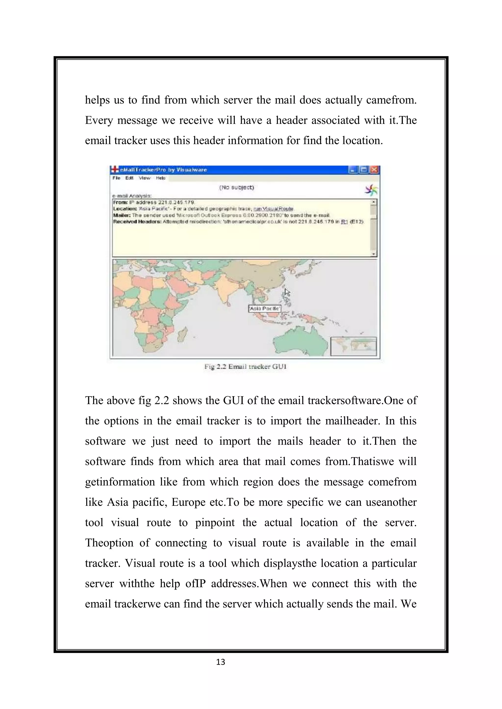 helps us to find from which server the mail does actually camefrom.
Every message we receive will have a header associated with it.The
email tracker uses this header information for find the location.




The above fig 2.2 shows the GUI of the email trackersoftware.One of
the options in the email tracker is to import the mailheader. In this
software we just need to import the mails header to it.Then the
software finds from which area that mail comes from.Thatiswe will
getinformation like from which region does the message comefrom
like Asia pacific, Europe etc.To be more specific we can useanother
tool visual route to pinpoint the actual location of the server.
Theoption of connecting to visual route is available in the email
tracker. Visual route is a tool which displaysthe location a particular
server withthe help ofIP addresses.When we connect this with the
email trackerwe can find the server which actually sends the mail. We



                            13
 