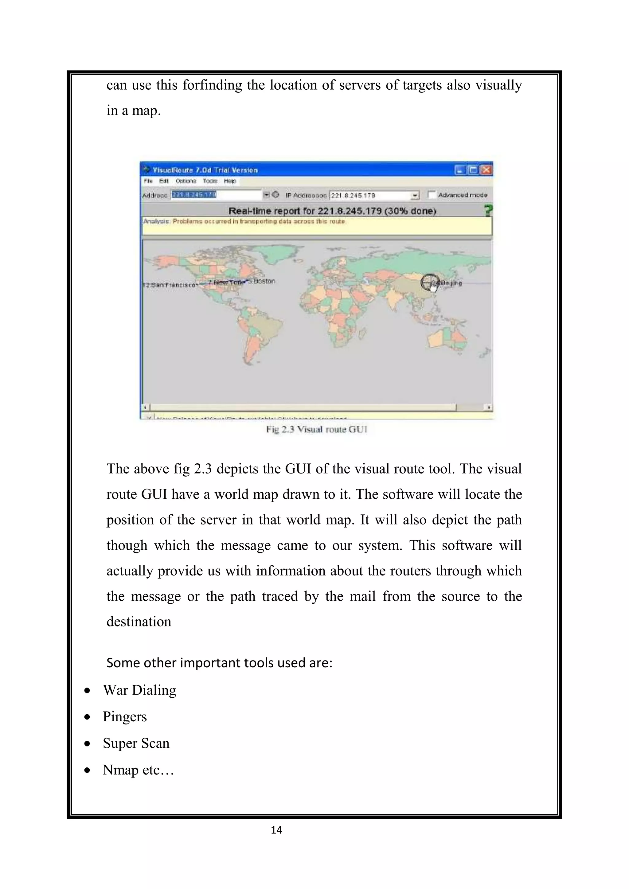 can use this forfinding the location of servers of targets also visually
in a map.




The above fig 2.3 depicts the GUI of the visual route tool. The visual
route GUI have a world map drawn to it. The software will locate the
position of the server in that world map. It will also depict the path
though which the message came to our system. This software will
actually provide us with information about the routers through which
the message or the path traced by the mail from the source to the
destination

Some other important tools used are:
War Dialing
Pingers
Super Scan
Nmap etc…


                            14
 