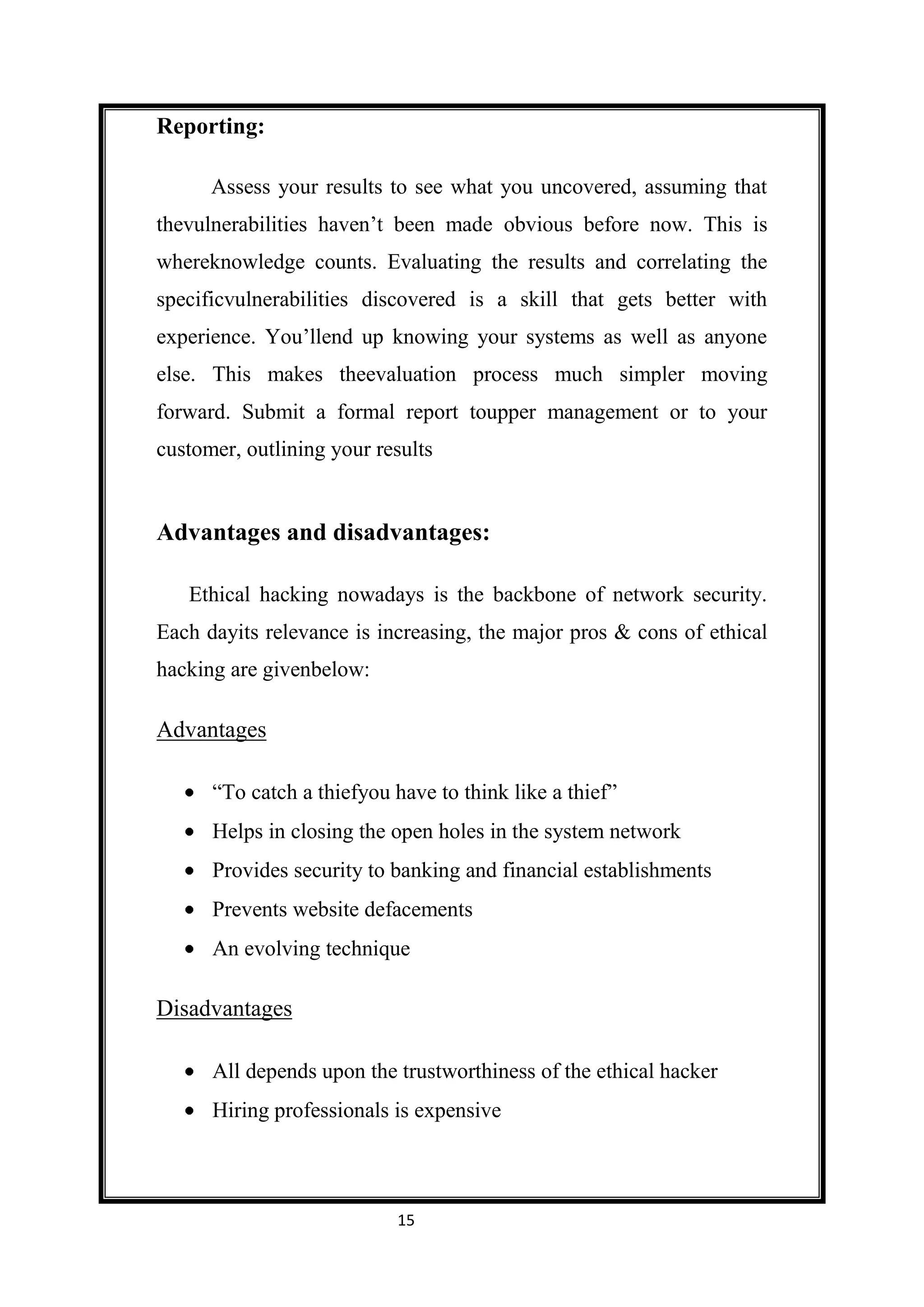 Reporting:

      Assess your results to see what you uncovered, assuming that
thevulnerabilities haven’t been made obvious before now. This is
whereknowledge counts. Evaluating the results and correlating the
specificvulnerabilities discovered is a skill that gets better with
experience. You’llend up knowing your systems as well as anyone
else. This makes theevaluation process much simpler moving
forward. Submit a formal report toupper management or to your
customer, outlining your results


Advantages and disadvantages:

   Ethical hacking nowadays is the backbone of network security.
Each dayits relevance is increasing, the major pros & cons of ethical
hacking are givenbelow:

Advantages

      “To catch a thiefyou have to think like a thief”
      Helps in closing the open holes in the system network
      Provides security to banking and financial establishments
      Prevents website defacements
      An evolving technique

Disadvantages

      All depends upon the trustworthiness of the ethical hacker
      Hiring professionals is expensive



                           15
 