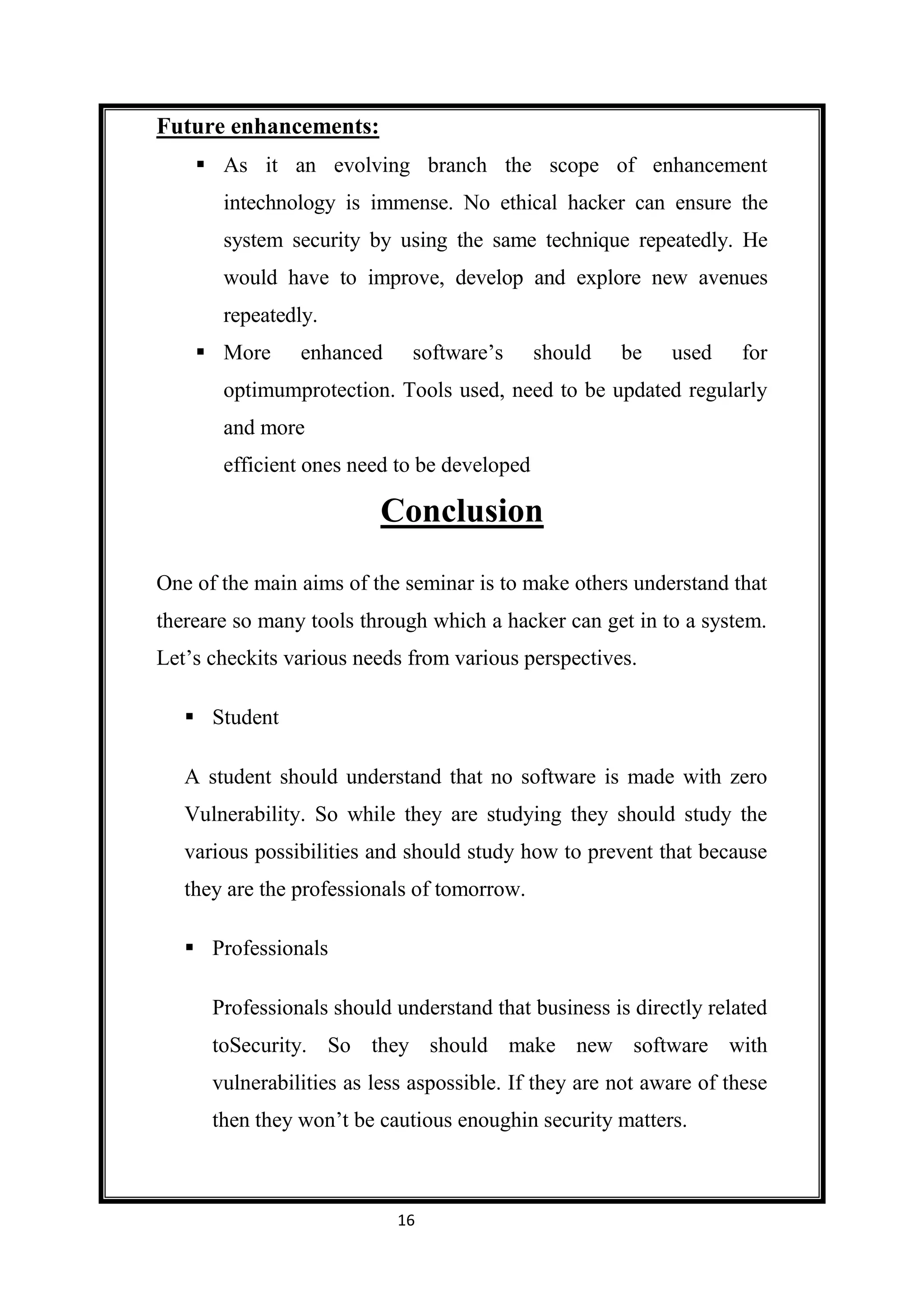 Future enhancements:
     As it an evolving branch the scope of enhancement
       intechnology is immense. No ethical hacker can ensure the
       system security by using the same technique repeatedly. He
       would have to improve, develop and explore new avenues
       repeatedly.
     More      enhanced     software’s      should   be    used     for
       optimumprotection. Tools used, need to be updated regularly
       and more
       efficient ones need to be developed

                          Conclusion

One of the main aims of the seminar is to make others understand that
thereare so many tools through which a hacker can get in to a system.
Let’s checkits various needs from various perspectives.

    Student

   A student should understand that no software is made with zero
   Vulnerability. So while they are studying they should study the
   various possibilities and should study how to prevent that because
   they are the professionals of tomorrow.

    Professionals

      Professionals should understand that business is directly related
      toSecurity. So they should make new software with
      vulnerabilities as less aspossible. If they are not aware of these
      then they won’t be cautious enoughin security matters.



                            16
 