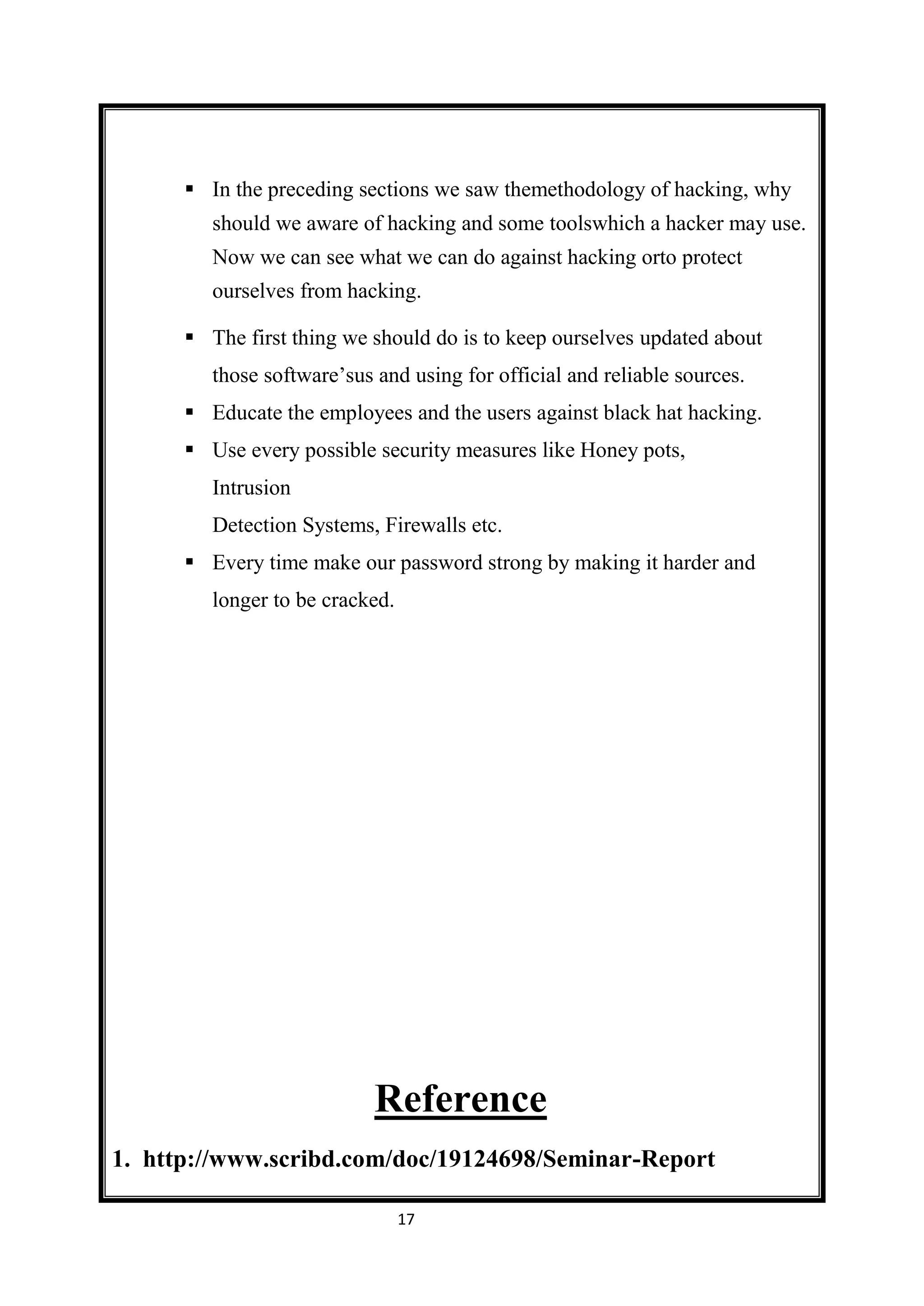  In the preceding sections we saw themethodology of hacking, why
         should we aware of hacking and some toolswhich a hacker may use.
         Now we can see what we can do against hacking orto protect
         ourselves from hacking.

       The first thing we should do is to keep ourselves updated about
         those software’sus and using for official and reliable sources.
       Educate the employees and the users against black hat hacking.
       Use every possible security measures like Honey pots,
         Intrusion
         Detection Systems, Firewalls etc.
       Every time make our password strong by making it harder and
         longer to be cracked.




                            Reference
1. http://www.scribd.com/doc/19124698/Seminar-Report

                                 17
 