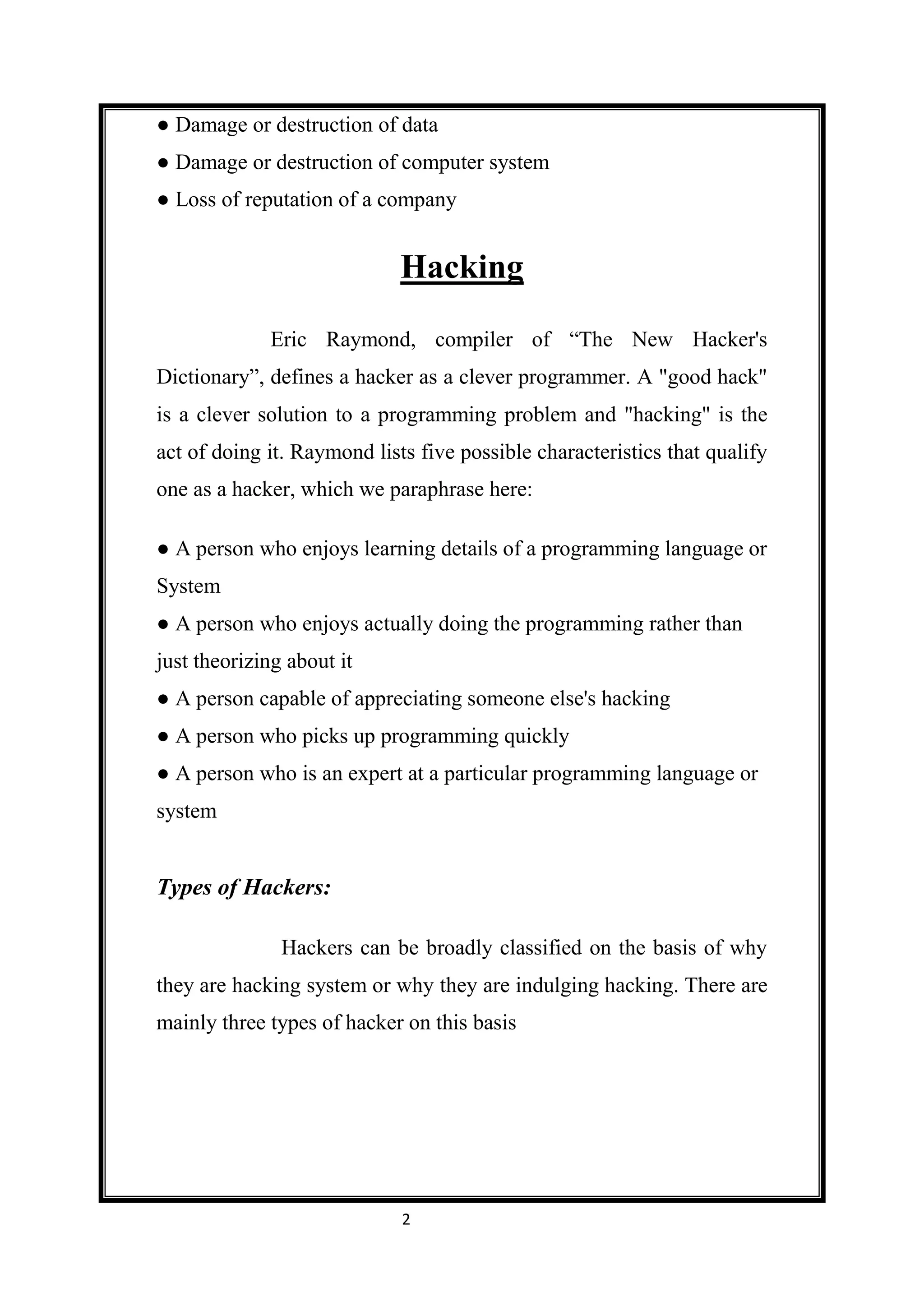 ● Damage or destruction of data
● Damage or destruction of computer system
● Loss of reputation of a company


                             Hacking

             Eric Raymond, compiler of “The New Hacker's
Dictionary”, defines a hacker as a clever programmer. A "good hack"
is a clever solution to a programming problem and "hacking" is the
act of doing it. Raymond lists five possible characteristics that qualify
one as a hacker, which we paraphrase here:

● A person who enjoys learning details of a programming language or
System
● A person who enjoys actually doing the programming rather than
just theorizing about it
● A person capable of appreciating someone else's hacking
● A person who picks up programming quickly
● A person who is an expert at a particular programming language or
system


Types of Hackers:

               Hackers can be broadly classified on the basis of why
they are hacking system or why they are indulging hacking. There are
mainly three types of hacker on this basis




                             2
 