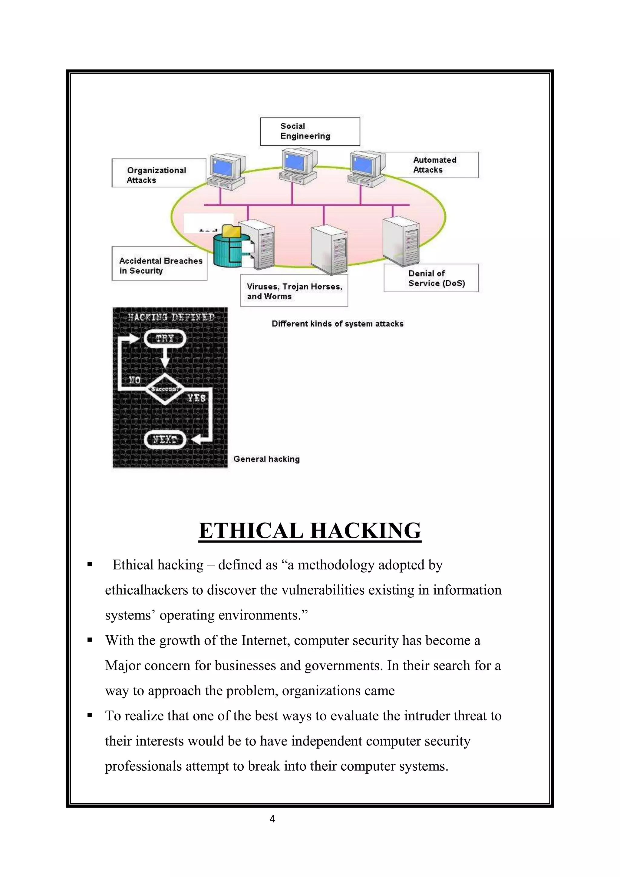 ETHICAL HACKING
    Ethical hacking – defined as “a methodology adopted by
    ethicalhackers to discover the vulnerabilities existing in information
    systems’ operating environments.”
 With the growth of the Internet, computer security has become a
    Major concern for businesses and governments. In their search for a
    way to approach the problem, organizations came
 To realize that one of the best ways to evaluate the intruder threat to
    their interests would be to have independent computer security
    professionals attempt to break into their computer systems.


                                 4
 