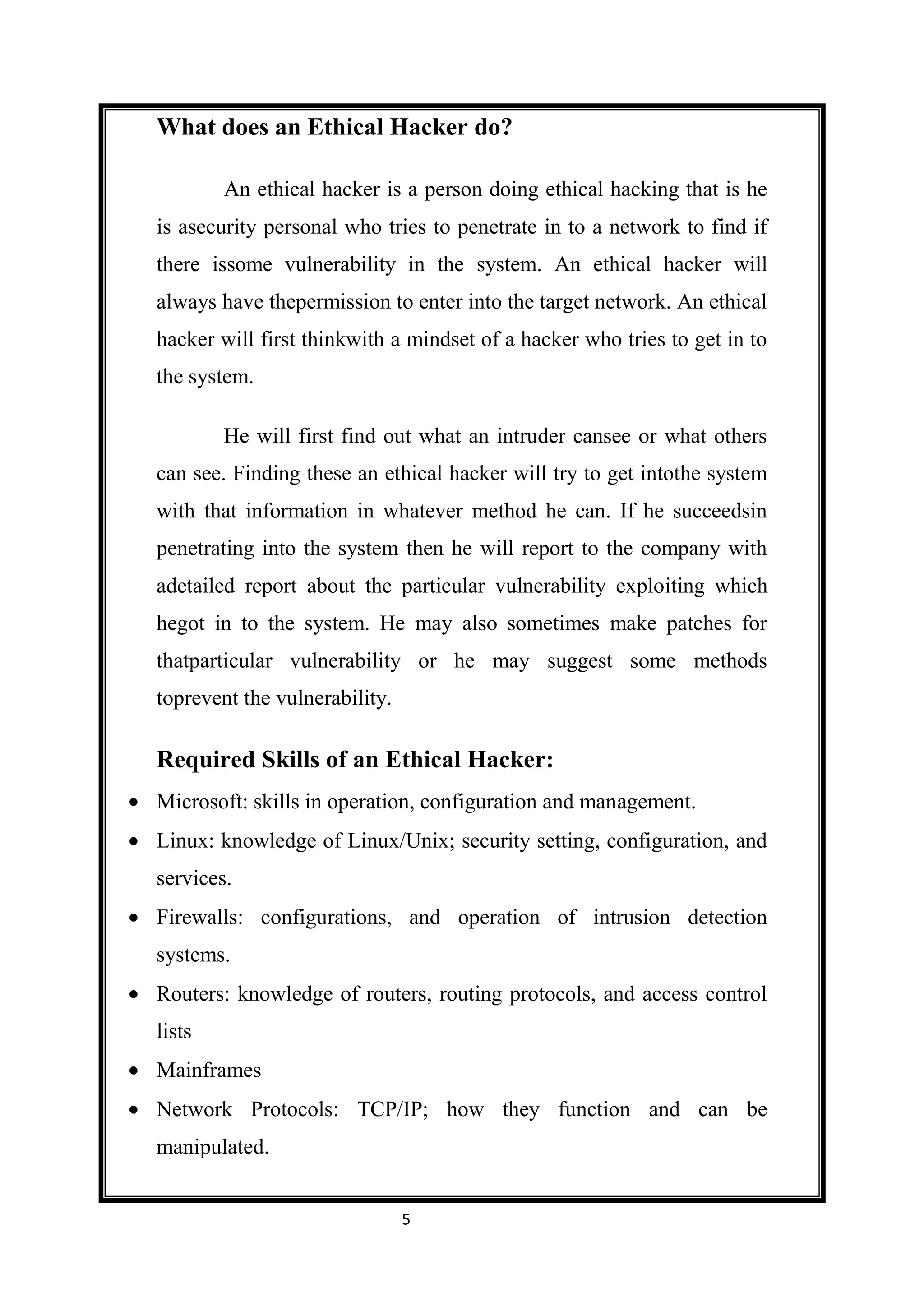 What does an Ethical Hacker do?

        An ethical hacker is a person doing ethical hacking that is he
is asecurity personal who tries to penetrate in to a network to find if
there issome vulnerability in the system. An ethical hacker will
always have thepermission to enter into the target network. An ethical
hacker will first thinkwith a mindset of a hacker who tries to get in to
the system.

        He will first find out what an intruder cansee or what others
can see. Finding these an ethical hacker will try to get intothe system
with that information in whatever method he can. If he succeedsin
penetrating into the system then he will report to the company with
adetailed report about the particular vulnerability exploiting which
hegot in to the system. He may also sometimes make patches for
thatparticular vulnerability or he may suggest some methods
toprevent the vulnerability.

Required Skills of an Ethical Hacker:
Microsoft: skills in operation, configuration and management.
Linux: knowledge of Linux/Unix; security setting, configuration, and
services.
Firewalls: configurations, and operation of intrusion detection
systems.
Routers: knowledge of routers, routing protocols, and access control
lists
Mainframes
Network Protocols: TCP/IP; how they function and can be
manipulated.


                               5
 