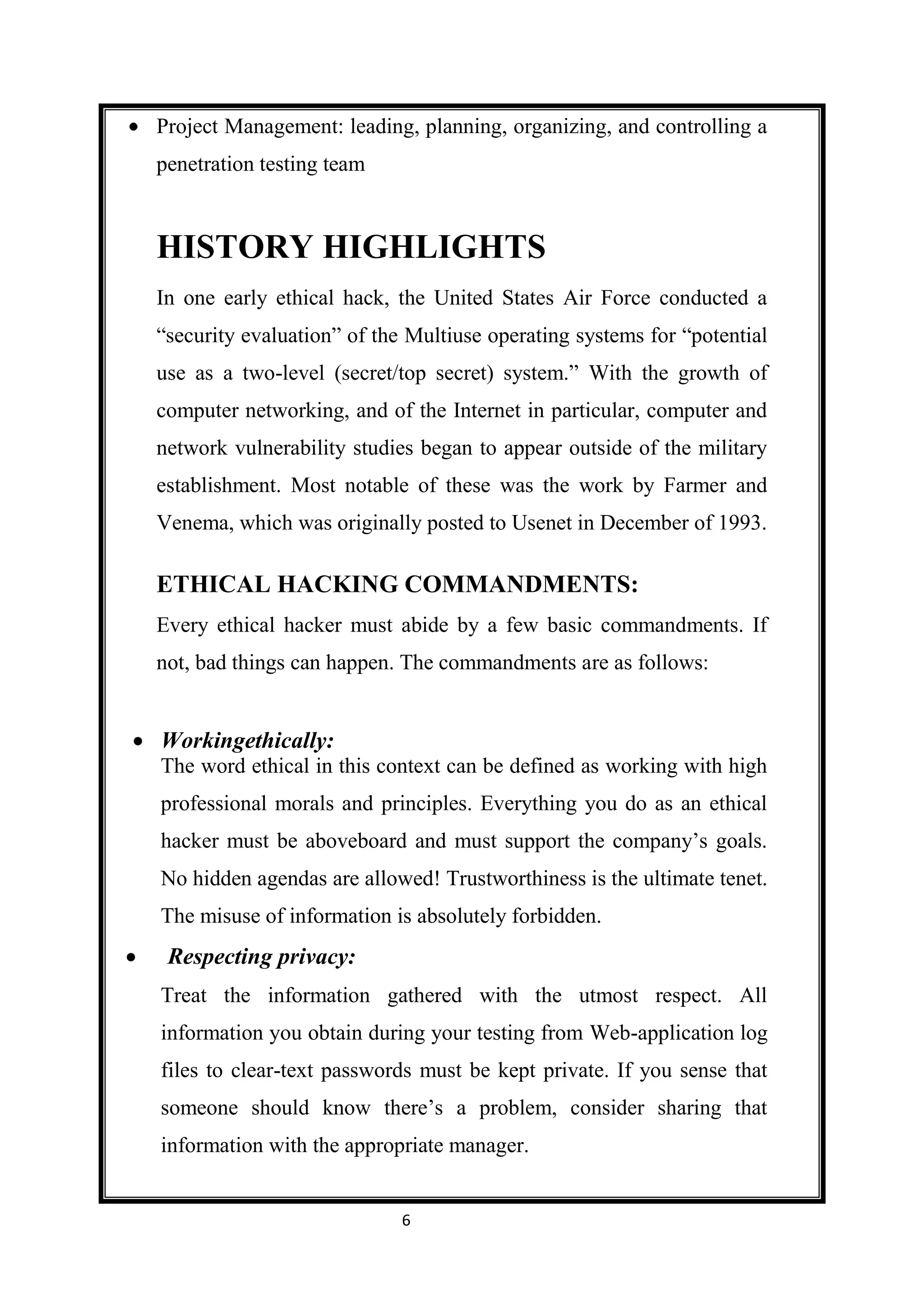 Project Management: leading, planning, organizing, and controlling a
penetration testing team


HISTORY HIGHLIGHTS
In one early ethical hack, the United States Air Force conducted a
“security evaluation” of the Multiuse operating systems for “potential
use as a two-level (secret/top secret) system.” With the growth of
computer networking, and of the Internet in particular, computer and
network vulnerability studies began to appear outside of the military
establishment. Most notable of these was the work by Farmer and
Venema, which was originally posted to Usenet in December of 1993.

ETHICAL HACKING COMMANDMENTS:
Every ethical hacker must abide by a few basic commandments. If
not, bad things can happen. The commandments are as follows:


Workingethically:
The word ethical in this context can be defined as working with high
professional morals and principles. Everything you do as an ethical
hacker must be aboveboard and must support the company’s goals.
No hidden agendas are allowed! Trustworthiness is the ultimate tenet.
The misuse of information is absolutely forbidden.
 Respecting privacy:
Treat the information gathered with the utmost respect. All
information you obtain during your testing from Web-application log
files to clear-text passwords must be kept private. If you sense that
someone should know there’s a problem, consider sharing that
information with the appropriate manager.


                            6
 