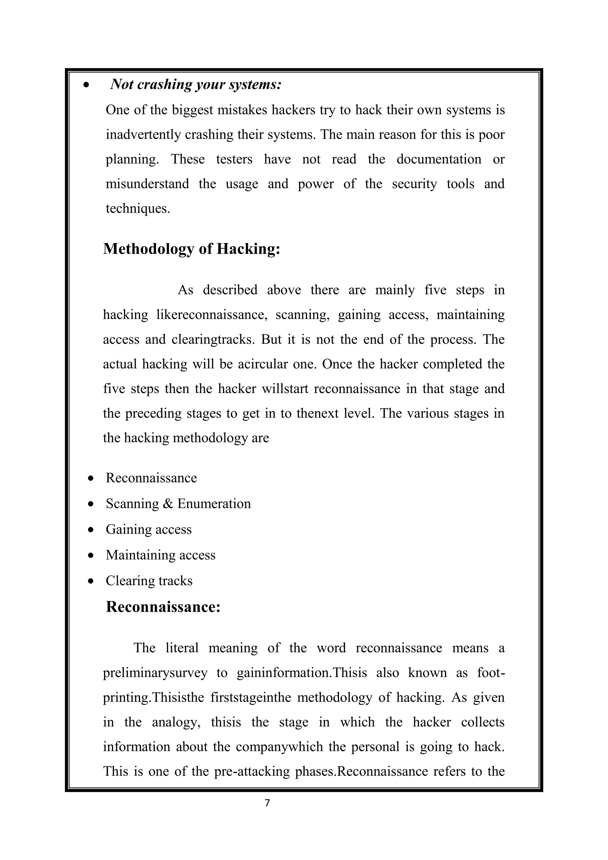 Not crashing your systems:
One of the biggest mistakes hackers try to hack their own systems is
inadvertently crashing their systems. The main reason for this is poor
planning. These testers have not read the documentation or
misunderstand the usage and power of the security tools and
techniques.

Methodology of Hacking:

              As described above there are mainly five steps in
hacking likereconnaissance, scanning, gaining access, maintaining
access and clearingtracks. But it is not the end of the process. The
actual hacking will be acircular one. Once the hacker completed the
five steps then the hacker willstart reconnaissance in that stage and
the preceding stages to get in to thenext level. The various stages in
the hacking methodology are

Reconnaissance
Scanning & Enumeration
Gaining access
Maintaining access
Clearing tracks
Reconnaissance:

     The literal meaning of the word reconnaissance means a
preliminarysurvey to gaininformation.Thisis also known as foot-
printing.Thisisthe firststageinthe methodology of hacking. As given
in the analogy, thisis the stage in which the hacker collects
information about the companywhich the personal is going to hack.
This is one of the pre-attacking phases.Reconnaissance refers to the

                            7
 