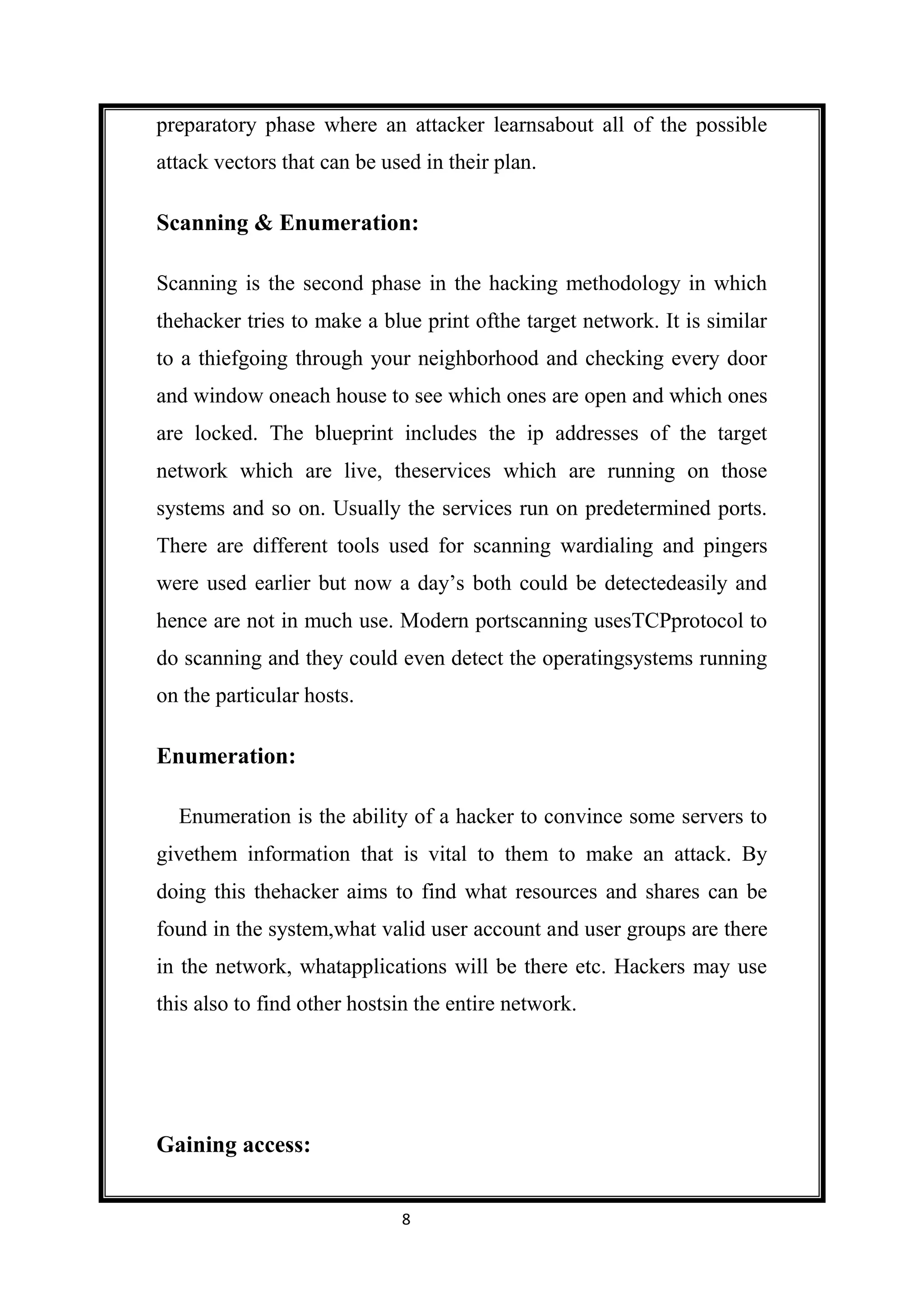 preparatory phase where an attacker learnsabout all of the possible
attack vectors that can be used in their plan.

Scanning & Enumeration:

Scanning is the second phase in the hacking methodology in which
thehacker tries to make a blue print ofthe target network. It is similar
to a thiefgoing through your neighborhood and checking every door
and window oneach house to see which ones are open and which ones
are locked. The blueprint includes the ip addresses of the target
network which are live, theservices which are running on those
systems and so on. Usually the services run on predetermined ports.
There are different tools used for scanning wardialing and pingers
were used earlier but now a day’s both could be detectedeasily and
hence are not in much use. Modern portscanning usesTCPprotocol to
do scanning and they could even detect the operatingsystems running
on the particular hosts.

Enumeration:

  Enumeration is the ability of a hacker to convince some servers to
givethem information that is vital to them to make an attack. By
doing this thehacker aims to find what resources and shares can be
found in the system,what valid user account and user groups are there
in the network, whatapplications will be there etc. Hackers may use
this also to find other hostsin the entire network.




Gaining access:


                             8
 