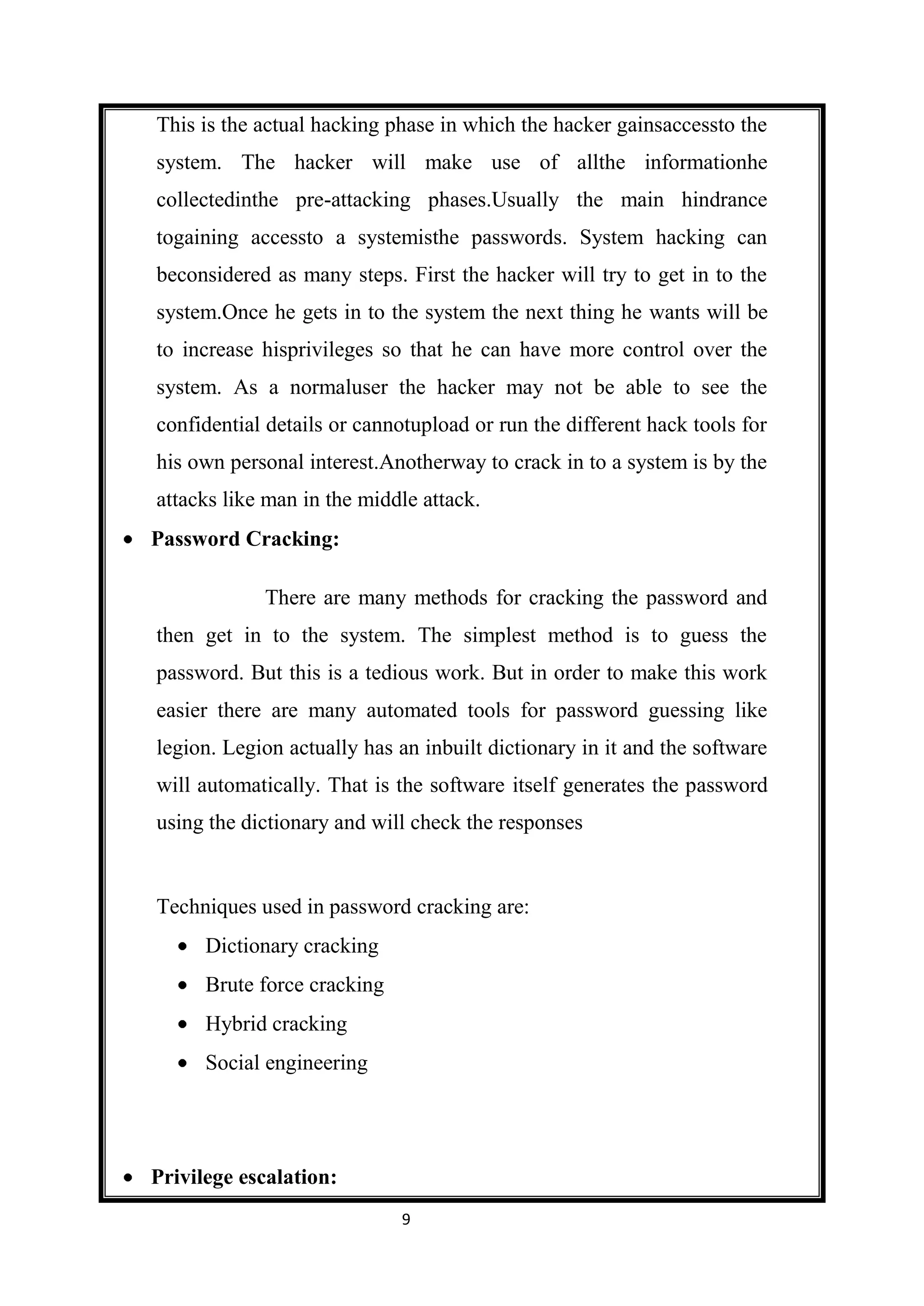 This is the actual hacking phase in which the hacker gainsaccessto the
system. The hacker will make use of allthe informationhe
collectedinthe pre-attacking phases.Usually the main hindrance
togaining accessto a systemisthe passwords. System hacking can
beconsidered as many steps. First the hacker will try to get in to the
system.Once he gets in to the system the next thing he wants will be
to increase hisprivileges so that he can have more control over the
system. As a normaluser the hacker may not be able to see the
confidential details or cannotupload or run the different hack tools for
his own personal interest.Anotherway to crack in to a system is by the
attacks like man in the middle attack.
Password Cracking:

            There are many methods for cracking the password and
then get in to the system. The simplest method is to guess the
password. But this is a tedious work. But in order to make this work
easier there are many automated tools for password guessing like
legion. Legion actually has an inbuilt dictionary in it and the software
will automatically. That is the software itself generates the password
using the dictionary and will check the responses


Techniques used in password cracking are:
      Dictionary cracking
      Brute force cracking
      Hybrid cracking
      Social engineering




Privilege escalation:
                             9
 